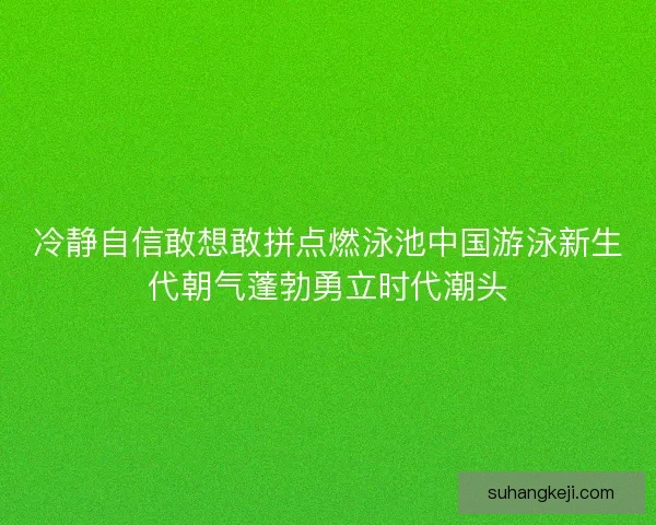 冷静自信敢想敢拼点燃泳池中国游泳新生代朝气蓬勃勇立时代潮头 冷静自信敢想敢拼点燃泳池中国游泳新生代朝气蓬勃勇立时代潮头