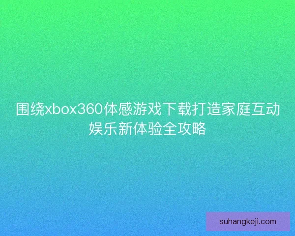围绕xbox360体感游戏下载打造家庭互动娱乐新体验全攻略