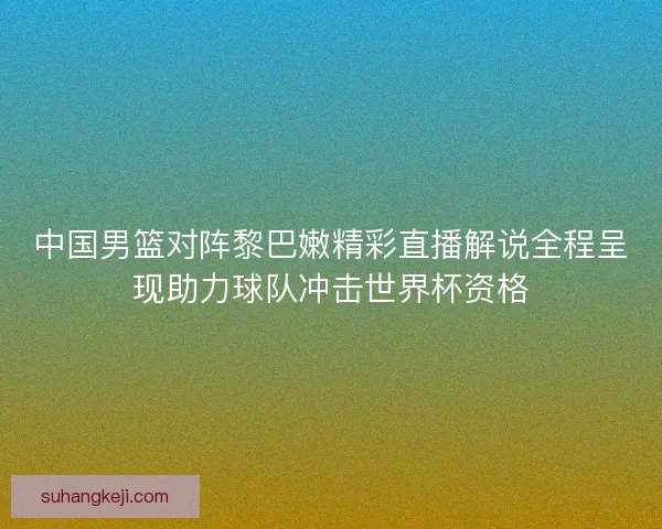 中国男篮对阵黎巴嫩精彩直播解说全程呈现助力球队冲击世界杯资格