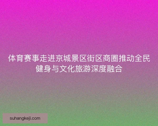 体育赛事走进京城景区街区商圈推动全民健身与文化旅游深度融合 体育赛事走进京城景区街区商圈推动全民健身与文化旅游深度融合