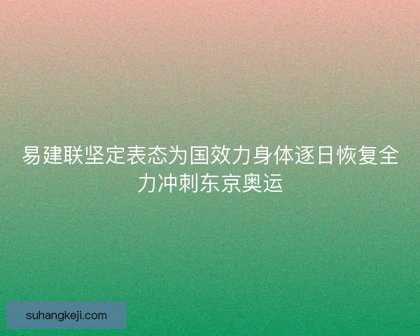易建联坚定表态为国效力身体逐日恢复全力冲刺东京奥运 易建联坚定表态为国效力身体逐日恢复全力冲刺东京奥运