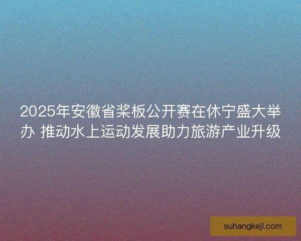 2025年安徽省桨板公开赛在休宁盛大举办 推动水上运动发展助力旅游产业升级