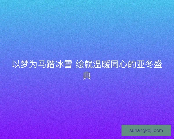 以梦为马踏冰雪 绘就温暖同心的亚冬盛典