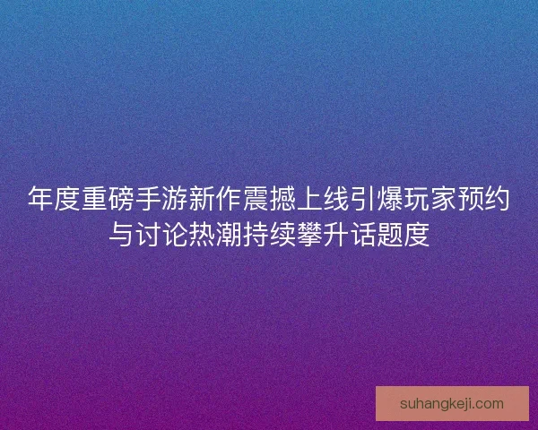 年度重磅手游新作震撼上线引爆玩家预约与讨论热潮持续攀升话题度