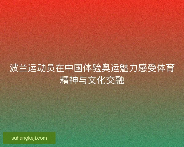 波兰运动员在中国体验奥运魅力感受体育精神与文化交融
