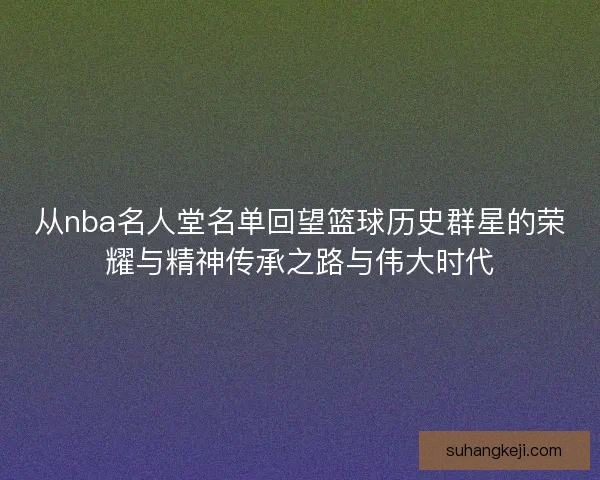 从nba名人堂名单回望篮球历史群星的荣耀与精神传承之路与伟大时代