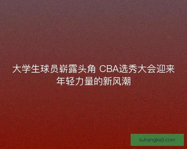 大学生球员崭露头角 CBA选秀大会迎来年轻力量的新风潮 大学生球员崭露头角 CBA选秀大会迎来年轻力量的新风潮