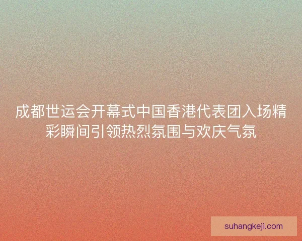 成都世运会开幕式中国香港代表团入场精彩瞬间引领热烈氛围与欢庆气氛 成都世运会开幕式中国香港代表团入场精彩瞬间引领热烈氛围与欢庆气氛