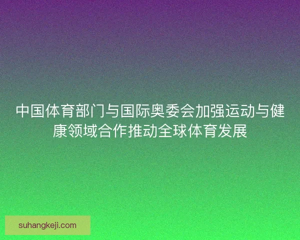 中国体育部门与国际奥委会加强运动与健康领域合作推动全球体育发展