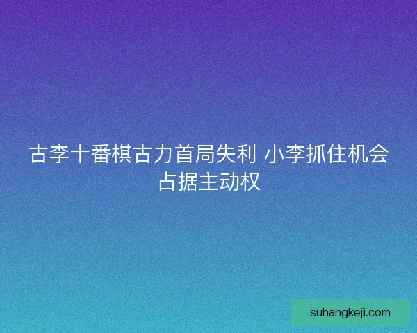 古李十番棋古力首局失利 小李抓住机会占据主动权