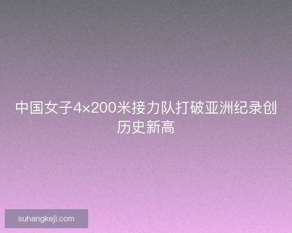 中国女子4×200米接力队打破亚洲纪录创历史新高 中国女子4×200米接力队打破亚洲纪录创历史新高