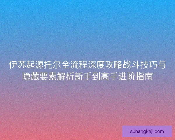 伊苏起源托尔全流程深度攻略战斗技巧与隐藏要素解析新手到高手进阶指南