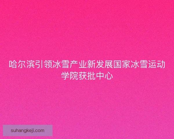 哈尔滨引领冰雪产业新发展国家冰雪运动学院获批中心 哈尔滨引领冰雪产业新发展国家冰雪运动学院获批中心