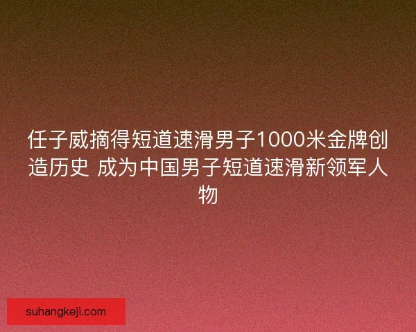 任子威摘得短道速滑男子1000米金牌创造历史 成为中国男子短道速滑新领军人物