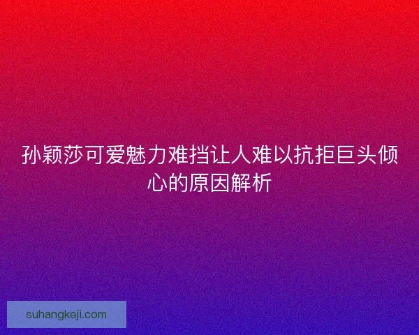 孙颖莎可爱魅力难挡让人难以抗拒巨头倾心的原因解析