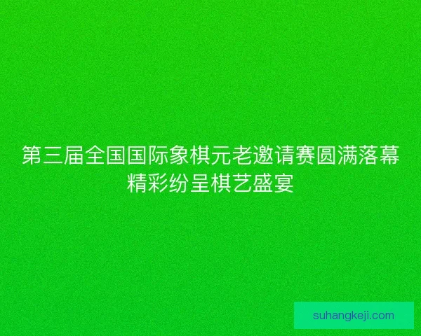 第三届全国国际象棋元老邀请赛圆满落幕精彩纷呈棋艺盛宴