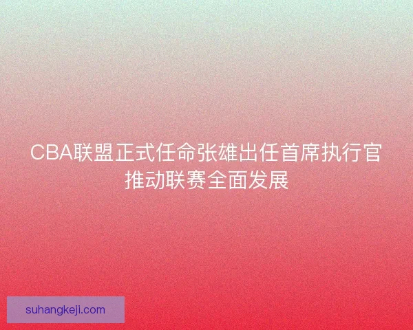 CBA联盟正式任命张雄出任首席执行官推动联赛全面发展 CBA联盟正式任命张雄出任首席执行官推动联赛全面发展