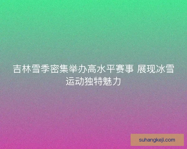 吉林雪季密集举办高水平赛事 展现冰雪运动独特魅力 吉林雪季密集举办高水平赛事 展现冰雪运动独特魅力