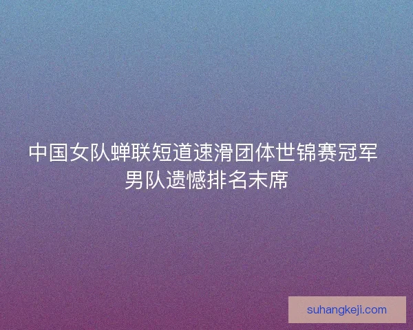 中国女队蝉联短道速滑团体世锦赛冠军 男队遗憾排名末席 中国女队蝉联短道速滑团体世锦赛冠军 男队遗憾排名末席